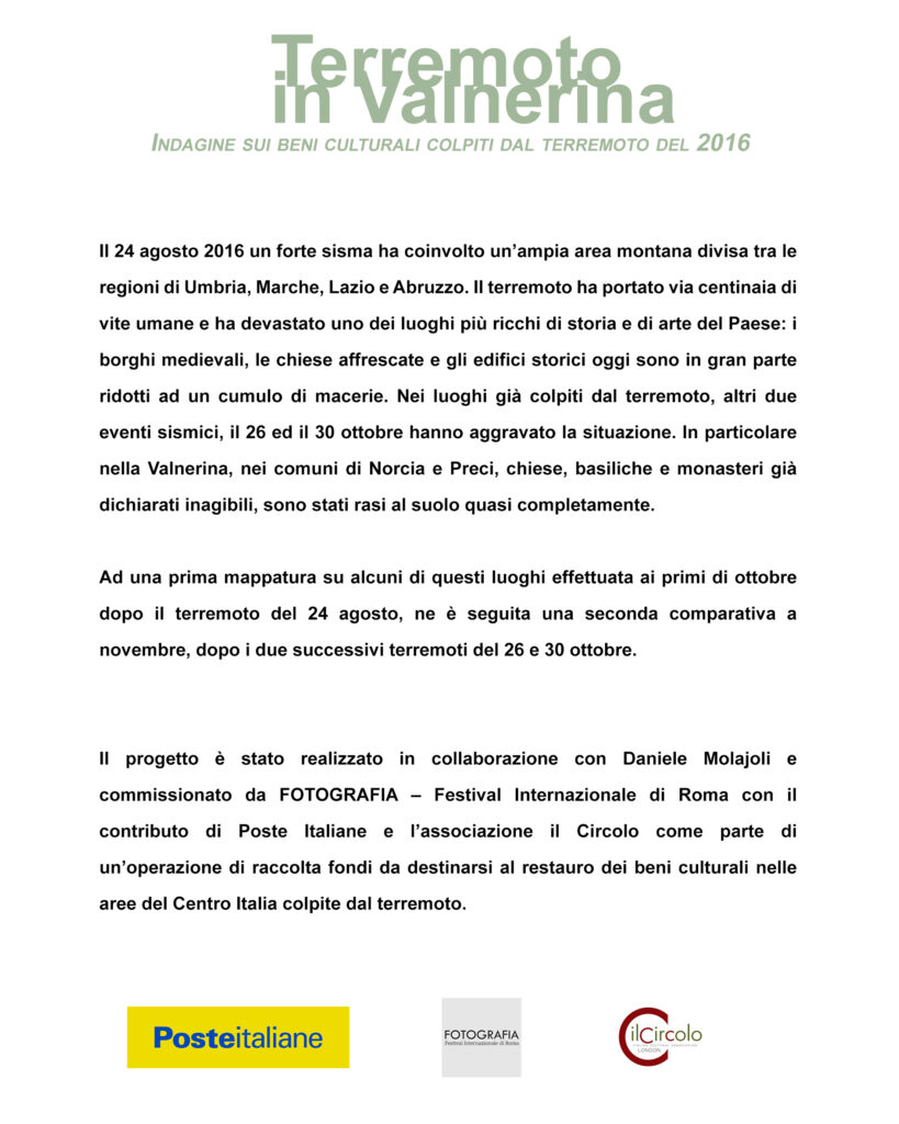 Terremoto in Valnerina - Indagine sui beni culturali colpiti dal terremoto del 2016 Il 24 agosto 2016 un forte sisma ha coinvolto un’ampia area montana divisa tra le regioni di Umbria, Marche, Lazio e Abruzzo. Il terremoto ha portato via centinaia di vite umane e ha devastato uno dei luoghi più ricchi di storia e di arte del Paese: i borghi medievali, le chiese affrescate e gli edifici storici oggi sono in gran parte ridotti ad un cumulo di macerie. Nei luoghi già colpiti dal terremoto, altri due eventi sismici, il 26 ed il 30 ottobre hanno aggravato la situazione. In particolare nella Valnerina, nei comuni di Norcia e Preci, chiese, basiliche e monasteri già dichiarati inagibili, sono stati rasi al suolo quasi completamente. Ad una prima mappatura su alcuni di questi luoghi effettuata ai primi di ottobre dopo il terremoto del 24 agosto, ne è seguita una seconda comparativa a novembre, dopo i due successivi terremoti del 26 e 30 ottobre. Il progetto è stato realizzato in collaborazione con Daniele Molajoli e commissionato da FOTOGRAFIA – Festival Internazionale di Roma con il contributo di Poste Italiane e l’associazione il Circolo come parte di un’operazione di raccolta fondi da destinarsi al restauro dei beni culturali nelle aree del Centro Italia colpite dal terremoto.